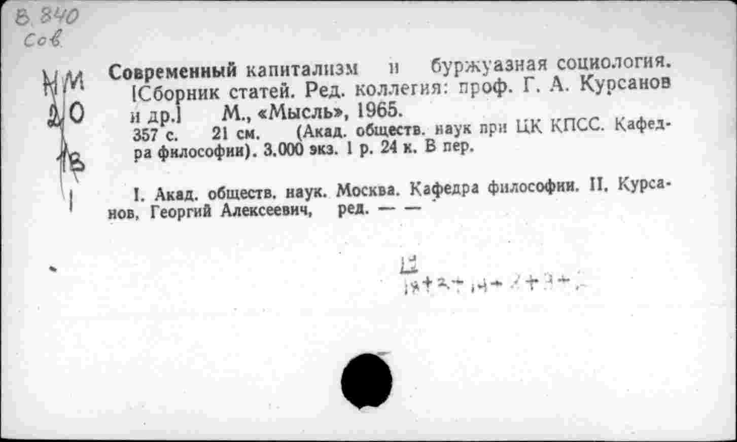 ﻿6 ыо Сс4
■м Современный капитализм и буржуазная социология. и [Сборник статей. Ред. коллегия: проф. Г. А. Курганов О и др.1 М„ «Мысль», 1965.
357 с. 21 см. (Акад, обществ, наук при ЦК КПСС. Кафед-с ра философии). 3.000 экз. 1 р. 24 к. В пер.
I I. Акад, обществ, наук. Москва. Кафедра философии. II. Курса-1 нов, Георгий Алексеевич, ред.------
к»
гН’М’ М* •-'+